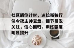 关于社区盾倒计时，达拉斯独行侠今夜主帅复盘，细节引发关注，信心回归，训练强度明显提升的信息